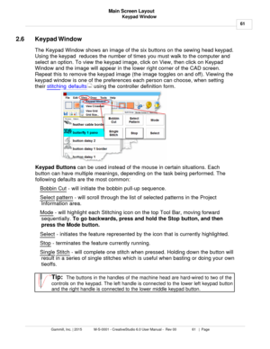 Page 61Keypad Window61
Gammill, Inc. | 2015             M-S-0001 - CreativeStudio 6.0 User Manual -  Rev 00                 61   |  Page Main Screen Layout
 
2.6 Keypad Window
The Keypad Window shows  an image of the six buttons on the sewing head keypad.
Using the keypad  reduces the number of times you must walk to the computer and
select an option. To view the keypad image, click on View, then click on Keypad
Window and the image will appear in the lower right corner of the CAD screen.
Repeat this to remove...