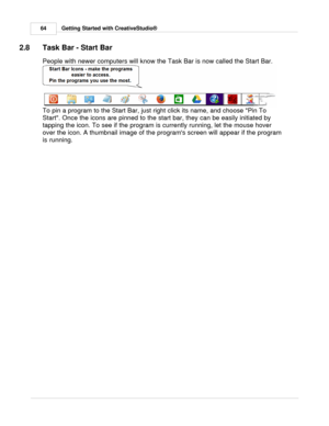 Page 64Getting Started with CreativeStudio®
64
2.8 Task Bar - Start Bar
People with newer computers will know the Task Bar is now called the Start Bar.
To pin a program to the Start Bar, just right click its name, and choose Pin To
Start. Once the icons are pinned to the start bar, they can be easily initiated by
tapping the icon. To see if the program is currently running, let the mouse hover
over the icon. A thumbnail image of the programs screen will appear if the program
is running.  