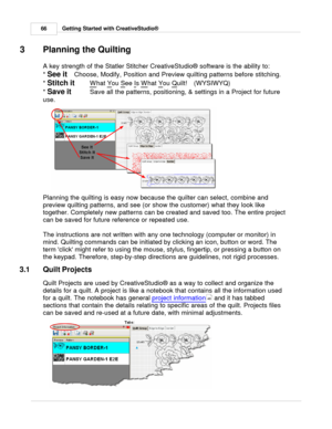 Page 66Getting Started with CreativeStudio®
66
3 Planning the Quilting
A key strength of the Statler Stitcher CreativeStudio ® software is the ability to:
*  See it   Choose, Modify, Position and Preview quilting patterns before stitching.  
*  Stitch it   W
hat Y
ou S
ee I
s W
hat Y
ou Q
uilt!   (WYSIWYQ)
*  Save it   Save all the patterns, positioning, & settings in a Project for future
use.
Planning the quilting is easy now because the quilter can select, combine and
preview quilting patterns, and see (or...