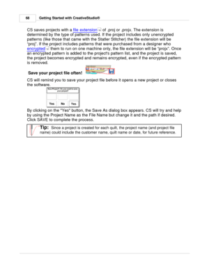 Page 68Getting Started with CreativeStudio®
68
CS saves projects with a  file extension
 of .proj or .projx. The extension is
determined by the type of patterns used. If the project includes only unencrypted
patterns (like those that came with the Statler Stitcher) the file extension will be
“proj”. If the project includes patterns that were purchased from a designer who 
encrypted
 them to run on one machine only, the file extension will be “projx”. Once
an encrypted pattern is added to the projects pattern...