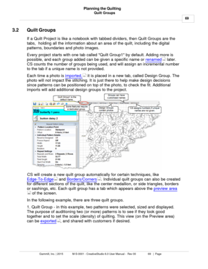 Page 69Quilt Groups69
Gammill, Inc. | 2015             M-S-0001 - CreativeStudio 6.0 User Manual -  Rev 00                 69   |  Page Planning the Quilting
 
3.2 Quilt Groups
If a Quilt Project is like a notebook with tabbed dividers, then Quilt Groups are the
tabs,  holding all the information about an area of the quilt, including the digital
patterns, boundaries and photo images. 
Every project starts with one tab called Quilt Group1 by default. Adding more is
possible, and each group added can be given a...