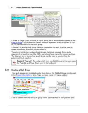 Page 70Getting Started with CreativeStudio®
70
2. Edge to Edge - is an example of a quilt group that is automatically created by the 
Edge-to-Edge
 (E2E) feature. Pattern size and alignment is very important in E2E,
so CS controls this in its own quilt group. 
3. Border - is another quilt group that was created for this quilt. It will be used to
create boundaries & position border patterns.  
There is no limit to the number of quilt groups that could be used. Some quilts
require only one quilt group (like E2E),...