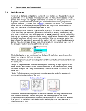 Page 74Getting Started with CreativeStudio®
74
3.3 Quilt Patterns
Hundreds of digitized quilt patterns came with your Statler, and thousands more are
available for you to purchase. The designers who sell their patterns decide how to
protect their designs via copyright statements and some use encryption. So, dont be
surprised if you are asked to provide your controller number when you purchase
digitized patterns. (To find it, click on  Help
, then click on About. The controller
serial number is displayed.)...