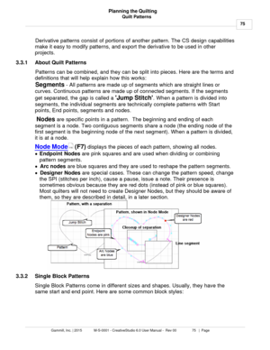 Page 75Quilt Patterns75
Gammill, Inc. | 2015             M-S-0001 - CreativeStudio 6.0 User Manual -  Rev 00                 75   |  Page Planning the Quilting
 Derivative patterns consist of portions of another pattern. The CS design capabilities
make it easy to modify patterns, and export the derivative to be used in other
projects.
3.3.1 About Quilt PatternsPatterns can be combined, and they can be split into pieces. Here are the terms and
definitions that will help explain how this works:
Segments  - All...