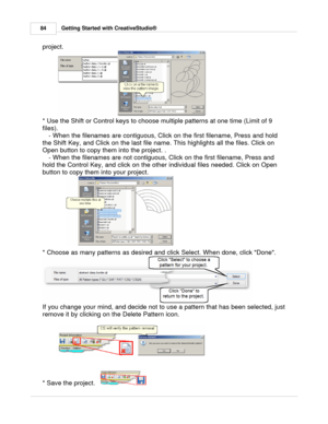 Page 84Getting Started with CreativeStudio®
84
project. 
* Use the Shift or Control keys to choose multiple patterns at one time (Limit of 9
files).  - When the filenames are contiguous, Click on the first filename, Press and hold
the Shift Key, and Click on the last file name. This highlights all the files. Click on
Open button to copy them into the project. . - When the filenames are not contiguous, Click on the first filename, Press and
hold the Control Key, and click on the other individual files needed....