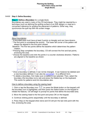 Page 85Quilt Pattern Setup and Edit85
Gammill, Inc. | 2015             M-S-0001 - CreativeStudio 6.0 User Manual -  Rev 00                 85   |  Page Planning the Quilting
Single Blocks
3.4.2.2
Step 2: Define Boundary
Step 2:  Define a Boundary
 for a single block.  
Boundaries are used in many of the CS techniques. They might be required by a
technique (such as defining the quilting surface of an E2E design) or used as a
convenient reference for guiding the placement of patterns. Either way, they
synchronize...