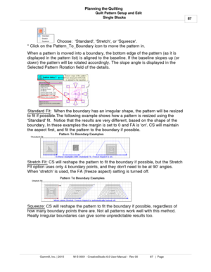 Page 87Quilt Pattern Setup and Edit87
Gammill, Inc. | 2015             M-S-0001 - CreativeStudio 6.0 User Manual -  Rev 00                 87   |  Page Planning the Quilting
Single Blocks
  Choose:  Standard, Stretch, or Squeeze.
* Click on the Pattern_To_Boundary icon to move the pattern in.  
When a pattern is moved into a boundary, the bottom edge of the pattern (as it is
displayed in the pattern list) is aligned to the baseline. If the baseline slopes up (or
down) the pattern will be rotated accordingly....