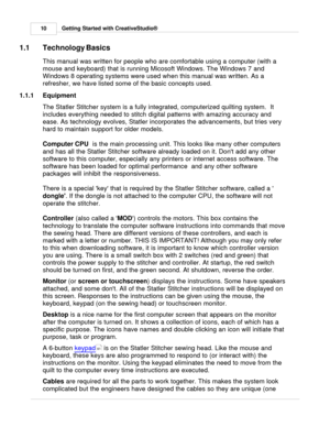 Page 10Getting Started with CreativeStudio®
10
1.1 Technology Basics
This manual was written for people who are comfortable using a computer (with a
mouse and keyboard) that is running Micosoft Windows. The Windows 7 and
Windows 8 operating systems were used when this manual was written. As a
refresher, we have listed some of the basic concepts used.   
1.1.1 Equipment
The Statler Stitcher system is a fully integrated, computerized quilting system.  It
includes everything needed to stitch digital patterns with...