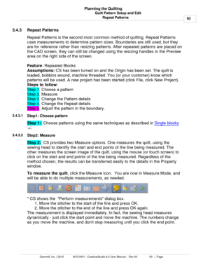 Page 93Quilt Pattern Setup and Edit93
Gammill, Inc. | 2015             M-S-0001 - CreativeStudio 6.0 User Manual -  Rev 00                 93   |  Page Planning the Quilting
Repeat Patterns
3.4.3 Repeat Patterns
Repeat Patterns is the second most common method of quilting. Repeat Patterns
uses measurements to determine pattern sizes. Boundaries are still used, but they
are for reference rather than resizing patterns. After repeated patterns are placed on
the CAD screen, they can still be changed using the...