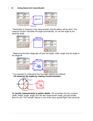 Page 94Getting Started with CreativeStudio®
94
* Remember to measure in the same direction that the pattern will be sewn. The
measure function calculates the angle automatically, so use that angle as the
squaring angle. 
 
* Measuring the block diagonally will give the height, width, length and the angle of
the diagonal. 
* It is important to understand how the angle rotations are defined. 
   CS measures the angles by rotating counterclockwise.
To transfer measurements to pattern details . CS remembers the...