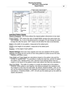 Page 97Quilt Pattern Setup and Edit97
Gammill, Inc. | 2015             M-S-0001 - CreativeStudio 6.0 User Manual -  Rev 00                 97   |  Page Planning the Quilting
Repeat Patterns
Individual Pattern Details
Reset to Designed  - this choice allows the original pattern dimensions to be reset. 
Freeze Aspect 
- ON means the ratio of Height:Width remains the same when the
size changes. So, if one of the dimensions is changed, CS will change the other
to keep the ratio the same. OFF means CS will allow the...