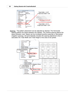 Page 98Getting Started with CreativeStudio®
98
Spacing  - The pattern placement can be adjusted as desired. The Horizontal
spacing affects the space between the repeats. The Vertical spacing affects the
space between rows. Space can be increased (positive spacing) or decreased
(negative spacing). CS automatically includes the spacing adjustment when it
calculates the Total Width and Total Height of the area to be quilted. 