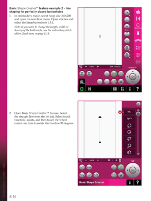 Page 1128:16Embroidery mode - edit
A
Basic Shape Creator™IHDWXUHH[DPSOHOLQH
VKDSLQJIRUSHUIHFWO\SODFHGEXWWRQKROHV
1.  In embroidery mode, select hoop size 360x200 
and open the selection menu. Open stitches and 
select the linen buttonhole 1.3.1. 
  Note: If you want to change the length, width or     
  density of the buttonhole, use the embroidery stitch    
  editor. Read more on page 8:18.
2. Open Basic Shape Creator™ feature. Select 
the straight line from the list (A). Select touch 
function -...