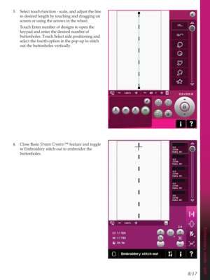 Page 1138:17
Embroidery mode - edit
3.  Select touch function - scale, and adjust the line 
to desired length by touching and dragging on 
screen or using the arrows in the wheel.
  Touch Enter number of designs to open the 
keypad and enter the desired number of 
buttonholes. Touch Select side positioning and 
select the fourth option in the pop-up to stitch 
out the buttonholes vertically.
4. Close Basic Shape Creator™ feature and toggle 
to Embroidery stitch-out to embroider the 
buttonholes. 