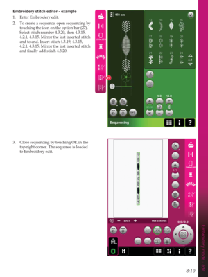 Page 1158:19
Embroidery mode - edit
27
(PEURLGHU\VWLWFKHGLWRUH[DPSOH
1.  Enter Embroidery edit. 
2.  To create a sequence, open sequencing by 
touching the icon on the option bar (27). 
Select stitch number 4.3.20, then 4.3.15, 
4.2.1, 4.3.15. Mirror the last inserted stitch 
end to end. Insert stitch 4.3.19, 4.3.15, 
4.2.1, 4.3.15. Mirror the last inserted stitch 
DQGÀQDOO\DGGVWLWFK
3.  Close sequencing by touching OK in the 
top right corner. The sequence is loaded 
to Embroidery edit.  