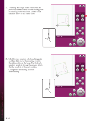 Page 1309:10Embroidery mode - stitch-out
a
b
2a.  To line up the design on the screen with the 
previously embroidered, select matching point 
on screen (a) to be the corner. Use the touch 
function - move or the corner icons.
2b.  Select the next function, select maching point 
on fabric (b) to move the matching point to 
the right position in the hoop. Use the touch 
function - rotate to line up the designs. Check 
that the needle is at the exact position.
  Close precise positioning and start 
embroidering. 