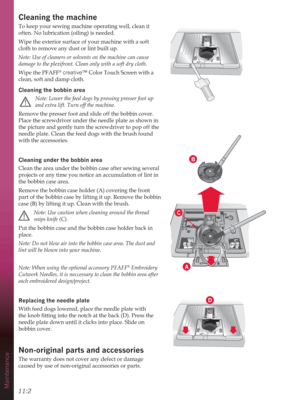 Page 14211:2Maintenance
B
A
D
C
Cleaning the machine
To keep your sewing machine operating well, clean it 
often. No lubrication (oiling) is needed.
Wipe the exterior surface of your machine with a soft 
cloth to remove any dust or lint built up.
Note: Use of cleaners or solvents on the machine can cause 
damage to the plexifront. Clean only with a soft dry cloth.
Wipe the PFAFF
® creative™ Color Touch Screen with a 
clean, soft and damp cloth. 
Cleaning the bobbin area
 
Note: Lower the feed dogs by pressing...