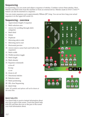 Page 745:2
2
3
4
1
56
8
9
7
10111314
20
12
15
17
18
16
21
abc
1915
Sequencing
6HTXHQFLQJ
In sequencing, you can create and adjust a sequence of stitches. Combine various 9mm stitches, Maxi 
Stitches and stitch fonts from the machine or from an external device. Stitches made in Stitch Creator™ 
feature can also be inserted in a sequence.
You can create sequences up to approximately 500mm (20”) long. You can see how long your actual 
sequence is in the upper left corner (1).
6HTXHQFLQJoverview
1.  Approximate...