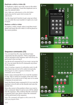 Page 765:4
6
15
abc
Sequencing
XSOLFDWHDVWLWFKRUOHWWHU
To duplicate a stitch, move the cursor to the stitch 
you want to duplicate. Touch the duplicate icon to 
copy the selected stitch.
Note: Make your adjustments on the stitch before 
duplicating and the copied stitch includes the 
adjustments.
Use the long touch function to get a pop-up where 
you can enter the exact number of copies you want 
to insert. 
Replace a stitch or letter
To replace a stitch, simply select it and then touch 
delete and...