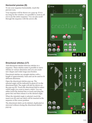 Page 775:5
B
D
C
9
E
A
Sequencing
Horizontal SUHYLHZ
To see your sequence horizontally, touch the 
preview icon. 
Your sequence will be shown on a pop-up. If it is 
too long for the window, it is possible to zoom to all 
(A) to see the entire sequence. You can also scroll 
through the sequence with the arrows (B).
LUHFWLRQDOVWLWFKHV
Add directional stitches between stitches in a 
sequence. These stitches make it possible to move 
stitches in various directions and you can create 
new shapes and wider...