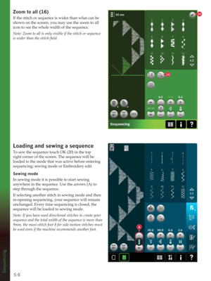 Page 785:6
16
20
A
Sequencing
=RRPWRDOO
If the stitch or sequence is wider than what can be 
shown on the screen, you may use the zoom to all 
icon to see the whole width of the sequence.
Note: Zoom to all is only visible if the stitch or sequence 
LVZLGHUWKDQWKHVWLWFKÀHOG
/RDGLQJDQGVHZLQJDVHTXHQFH
To sew the sequence touch OK (20) in the top 
right corner of the screen. The sequence will be 
loaded to the mode that was active before entering 
sequencing; sewing mode or Embroidery edit....