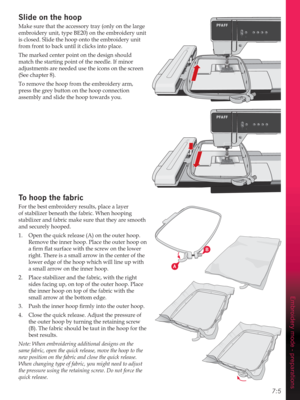 Page 937:5
A
B
Embroidery mode - preparations
Slide on the hoop
Make sure that the accessory tray (only on the large 
embroidery unit, type BE20) on the embroidery unit 
is closed. Slide the hoop onto the embroidery unit 
from front to back until it clicks into place.
The marked center point on the design should 
match the starting point of the needle. If minor 
adjustments are needed use the icons on the screen 
(See chapter 8).
To remove the hoop from the embroidery arm, 
press the grey button on the hoop...