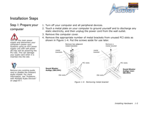 Page 18Installing Hardware 1-5
Installation Steps
Step 1: Prepare your 
computer1. Turn off your computer and all peripheral devices.
2. Touch a metal plate on your computer to ground yourself and to discharge any 
static electricity, and then unplug the power cord from the wall outlet.
3. Remove the computer cover.
4. Remove the appropriate number of metal brackets from unused PCI slots as 
shown in Figure 1-4. Put the screws aside for use later.
Turn off the main power 
supply and disconnect your 
computer’s...