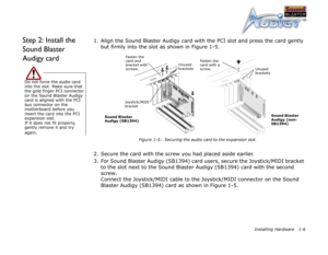 Page 19Installing Hardware 1-6
Step 2: Install the 
Sound Blaster 
Audigy card1. Align the Sound Blaster Audigy card with the PCI slot and press the card gently 
but firmly into the slot as shown in Figure 1-5.
2. Secure the card with the screw you had placed aside earlier.
3. For Sound Blaster Audigy (SB1394) card users, secure the Joystick/MIDI bracket 
to the slot next to the Sound Blaster Audigy (SB1394) card with the second 
screw. 
Connect the Joystick/MIDI cable to the Joystick/MIDI connector on the...