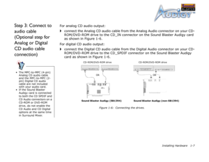 Page 20Installing Hardware 1-7
Step 3: Connect to 
audio cable 
(Optional step for 
Analog or Digital 
CD audio cable 
connection)For analog CD audio output:
connect the Analog CD audio cable from the Analog Audio connector on your CD-
ROM/DVD-ROM drive to the CD_IN connector on the Sound Blaster Audigy card 
as shown in Figure 1-6.
For digital CD audio output:
connect the Digital CD audio cable from the Digital Audio connector on your CD-
ROM/DVD-ROM drive to the CD_SPDIF connector on the Sound Blaster Audigy...