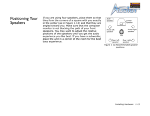 Page 28Installing Hardware 1-15
Positioning Your 
SpeakersIf you are using four speakers, place them so that 
they form the corners of a square with you exactly 
in the center (as in Figure 1-13) and that they are 
angled toward you. Make sure that the computer 
monitor is not blocking the path of your front 
speakers. You may want to adjust the relative 
positions of the speakers until you get the audio 
experience you like best. If you have a subwoofer, 
place the unit in a corner of the room for the best...