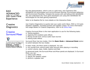Page 36Sound Blaster Audigy Applications 3-3
EAX 
ADVANCED 
HD Gold Mine 
ExperienceRun this demonstration, which is set in a gold mine, and experience EAX 
ADVANCED HD technologies such as Environment Panning, Environment Reflection 
and Environment Morphing. Compare the scenes with and without EAX ADVANCED 
HD, and understand why more game developers are using EAX ADVANCED HD 
technologies for the best gaming experience.
Refer to its Readme file for more details on the Interactive Mode.
Creative...