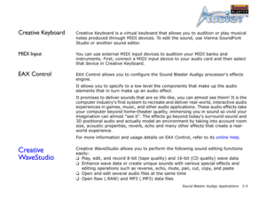 Page 38Sound Blaster Audigy Applications 3-5
Creative KeyboardCreative Keyboard is a virtual keyboard that allows you to audition or play musical 
notes produced through MIDI devices. To edit the sound, use Vienna SoundFont 
Studio or another sound editor.
MIDI InputYou can use external MIDI input devices to audition your MIDI banks and 
instruments. First, connect a MIDI input device to your audio card and then select 
that device in Creative Keyboard.
EAX ControlEAX Control allows you to configure the Sound...