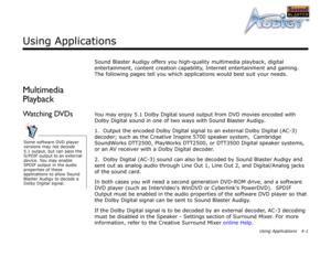 Page 42Using Applications 4-1
Using Applications
Sound Blaster Audigy offers you high-quality multimedia playback, digital 
entertainment, content creation capability, Internet entertainment and gaming. 
The following pages tell you which applications would best suit your needs.
Multimedia 
Playback
Watching DVDsYou may enjoy 5.1 Dolby Digital sound output from DVD movies encoded with 
Dolby Digital sound in one of two ways with Sound Blaster Audigy.
1.  Output the encoded Dolby Digital signal to an external...