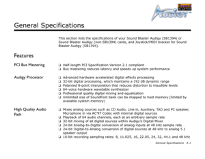 Page 49General Specifications A-1
General Specifications
This section lists the specifications of your Sound Blaster Audigy (SB1394) or 
Sound Blaster Audigy (non-SB1394) cards, and Joystick/MIDI bracket for Sound 
Blaster Audigy (SB1394).
Features
PCI Bus Mastering❑
Half-length PCI Specification Version 2.1 compliant
❑
Bus mastering reduces latency and speeds up system performance
Audigy Processor❑
Advanced hardware accelerated digital effects processing
❑
32-bit digital processing, which maintains a 192 dB...
