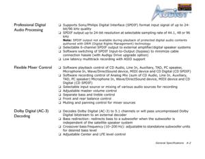 Page 50General Specifications A-2
Professional Digital 
Audio Processing❑Supports Sony/Philips Digital Interface (SPDIF) format input signal of up to 24-
bit/96 kHz quality
❑SPDIF output up to 24-bit resolution at selectable sampling rate of 44.1, 48 or 96 
kHz
Note:  SPDIF output not available during playback of protected digital audio contents 
authored with DRM (Digital Rights Management) technology
❑Selectable 6-channel SPDIF output to external amplifier/digital speaker systems
❑Software switching of SPDIF...