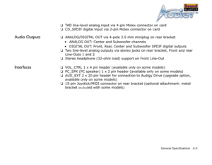 Page 53General Specifications A-5
❑TAD line-level analog input via 4-pin Molex connector on card
❑ CD_SPDIF digital input via 2-pin Molex connector on card
Audio Outputs❑ANALOG/DIGITAL OUT via 4-pole 3.5 mm miniplug on rear bracket
• ANALOG OUT: Center and Subwoofer channels
• DIGITAL OUT: Front, Rear, Center and Subwoofer SPDIF digital outputs
❑ Two line-level analog outputs via stereo jacks on rear bracket, Front and rear 
Line-Outs 1 and 2
❑ Stereo headphone (32-ohm load) support on Front Line-Out...