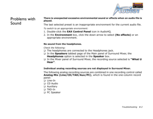 Page 56Troubleshooting B-2
Problems with 
SoundThere is unexpected excessive environmental sound or effects when an audio file is 
played.
The last selected preset is an inappropriate environment for the current audio file.
To switch to an appropriate environment:
1. Double-click the EAX Control Panel
 icon in AudioHQ.
2. In the Environment
 box, click the down arrow to select (No effects)
 or an 
appropriate environment.
No sound from the headphones.
Check the following:
❑
The headphones are connected to the...