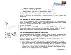 Page 61Troubleshooting B-7
• Clear the check box to disable it.
If you have a Disable In This Hardware Profile
 check box:
• Make sure that the check box is selected to disable it.
7. Click OK
 to restart Windows and for the change to take effect.
When the Gameport Joystick interface is disabled, the entry in Device Manager has 
a red cross.
The joystick is not working properly in some programs.
The program may use the system processor timing to calculate the joystick position. 
When the processor is fast, the...
