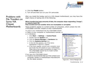 Page 66Troubleshooting B-12
4. Click the Finish
 button.
5. Turn off and then turn on your DV camcorder.
Problems with 
File Transfers on 
Some VIA 
Chipset 
MotherboardsAfter you install the Audigy card on a VIA chipset motherboard, you may have the 
slight chance of seeing one of the following:
When transferring large amounts of data, the computer stops responding (‘hangs’)  
or restarts itself, OR 
Files transferred from another drive are incomplete or corrupted.
These problems appear in a small number of...
