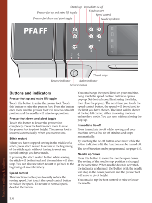 Page 363:6Machine settings & buttons
Buttons and indicators
Presser foot up and extra lift toggle
Touch this button to raise the presser foot. Touch 
this button to raise the presser foot. Press the button 
once more and the presser foot will raise to extra lift 
position and the needle will raise to up position.
Presser foot down and pivot toggle
Touch this button to lower the presser foot 
completely. Press the button once more to raise 
the presser foot to pivot height. The presser foot is 
lowered...