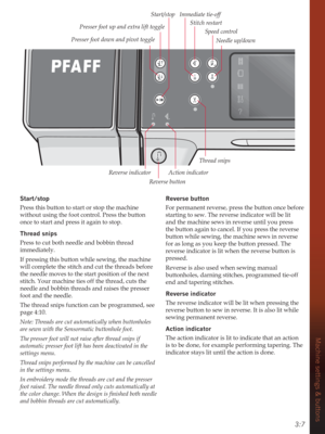 Page 373:7
Machine settings & buttons
6WDUWVWRS
Press this button to start or stop the machine 
without using the foot control. Press the button 
once to start and press it again to stop.
Thread snips 
Press to cut both needle and bobbin thread 
immediately.
If pressing this button while sewing, the machine 
will complete the stitch and cut the threads before 
the needle moves to the start position of the next 
stitch. Your machine ties off the thread, cuts the 
needle and bobbin threads and raises the...