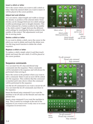 Page 645:4
Mirror 
side to side Mirror 
end to end
Delete
Sequencing
Insert a stitch or letter
Move the cursor where you want to add a stitch or 
letter. Select the desired stitch you want to insert. It 
will be placed at the cursor position.
$GMXVWWH[WDQGstitches
You can mirror, adjust length and width or change 
the density or position of the selected stitch. Some 
stitches can be changed between two stitch settings 
(width/positioning) and/or (length/density). This 
will be indicated by a button symbol in...