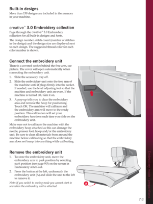 Page 75Embroidery mode - preparations
7:3
Built-in designs
More than 150 designs are included in the memory 
in your machine. 
creative™ (PEURLGHU\FROOHFWLRQ
Page through the creative™ 3.0 Embroidery 
collection for all built-in designs and fonts. 
The design number, stitch count (number of stitches 
in the design) and the design size are displayed next 
to each design. The suggested thread color for each 
color number is shown.
Connect the HPEURLGHU\XQLW
There is a covered socket behind the free-arm, see...