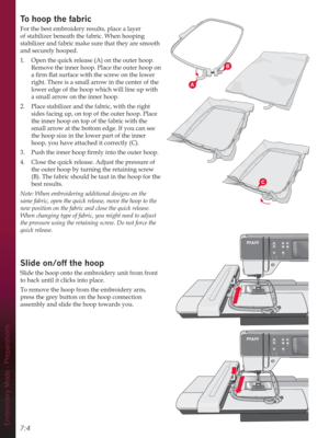 Page 76A
B
C
Embroidery Mode - Preparations7:4
To hoop the fabric
For the best embroidery results, place a layer 
of stabilizer beneath the fabric. When hooping 
stabilizer and fabric make sure that they are smooth 
and securely hooped.
1.  Open the quick release (A) on the outer hoop. 
Remove the inner hoop. Place the outer hoop on 
DÀUPÁDWVXUIDFHZLWKWKHVFUHZRQWKHORZHU
right. There is a small arrow in the center of the 
lower edge of the hoop which will line up with 
a small arrow on the inner hoop....