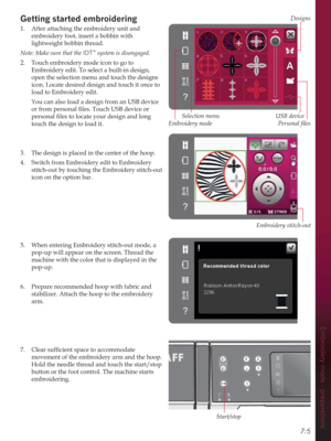 Page 77Designs
Embroidery stitch-out
USB device
Start/stop
Embroidery mode
Selection menu
3HUVRQDOÀOHV
Embroidery mode - preparations
7:5
Getting started embroidering
1.  After attaching the embroidery unit and 
embroidery foot, insert a bobbin with 
lightweight bobbin thread.
Note: Make sure that the IDT
™ system is disengaged.
2.  Touch embroidery mode icon to go to 
Embroidery edit. To select a built-in design, 
open the selection menu and touch the designs 
icon. Locate desired design and touch it once to...