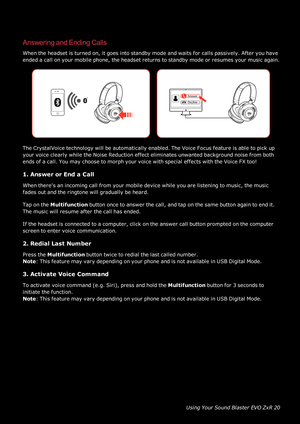 Page 21UsingYourSoundBlasterEVOZxR20
AnsweringandEndingCalls
Whentheheadsetisturnedon,itgoesintostandbymodeandwaitsforcallspassively.Afteryouhave
endedacallonyourmobilephone,theheadsetreturnstostandbymodeorresumesyourmusicagain.
TheCrystalVoicetechnologywillbeautomaticallyenabled.TheVoiceFocusfeatureisabletopickup
yourvoiceclearlywhiletheNoiseReductioneffecteliminatesunwantedbackgroundnoisefromboth
endsofacall.YoumaychoosetomorphyourvoicewithspecialeffectswiththeVoiceFXtoo!
1.AnswerorEndaCall...