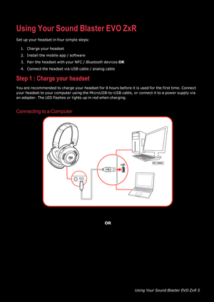 Page 6UsingYourSoundBlasterEVOZxR5
UsingYourSoundBlasterEVOZxR
Setupyourheadsetinfoursimplesteps:
1.Chargeyourheadset
2.Installthemobileapp/software
3.PairtheheadsetwithyourNFC/BluetoothdevicesOR
4.ConnecttheheadsetviaUSBcable/analogcable
Step1: Chargeyourheadset
Youarerecommendedtochargeyourheadsetfor8hoursbeforeitisusedforthefirsttime.Connect
yourheadsettoyourcomputerusingtheMicroUSB-to-USBcable,orconnectittoapowersupplyvia
anadapter.TheLED flashesorlightsupinredwhencharging.
ConnectingtoaComputer
OR  