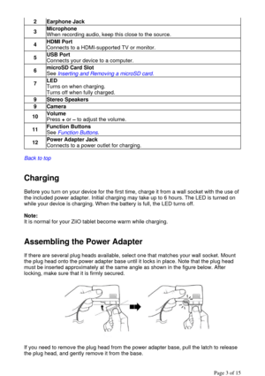 Page 3  
Back to top
  
  
Charging  
Before you turn on your device for the first time, charge it from a wall socket with the use of 
the included power adapter. Initial charging may take up to 6 hours. The LED is turned on 
while your device is charging. When the battery is full, the LED turns off. 
  
Note:  
It is normal for your ZiiO tablet become warm while charging. 
  
Assembling the Power Adapter 
If there are several plug heads available, select one that matches your wall socket. Mount 
the plug head...