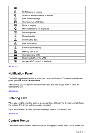 Page 8  
Back to top
  
  
Notification Panel 
The Notification panel contains a list of your current notifications. To view the notification 
panel, press   and tap Notifications. 
  
Alternatively, you can tap and hold the Status bar, and then drag it down to show the 
Notification panel 
  
Back to top
  
  
Entering Text  
When you need to enter text such as a password or a URL (on the Browser), simply touch 
the textbox. This brings up the onscreen keyboard.  
  
If you want to select another keyboard...