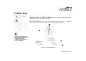 Page 20Installing Hardware 1-6
Installation StepsStep 1: Prepare your 
computer
1. Turn off your computer and all peripheral devices.
2. Touch a metal plate on your computer to ground yourself and to discharge any static electricity, and 
then unplug the power cord from the wall outlet.
3. Remove the computer cover.
4. Remove the metal brackets from two adjacent unused PCI slots as shown in Figure 1-3. If the brackets 
were mounted with screws, put the screws aside for later use in Steps 2 and 3 below.
Turn off...